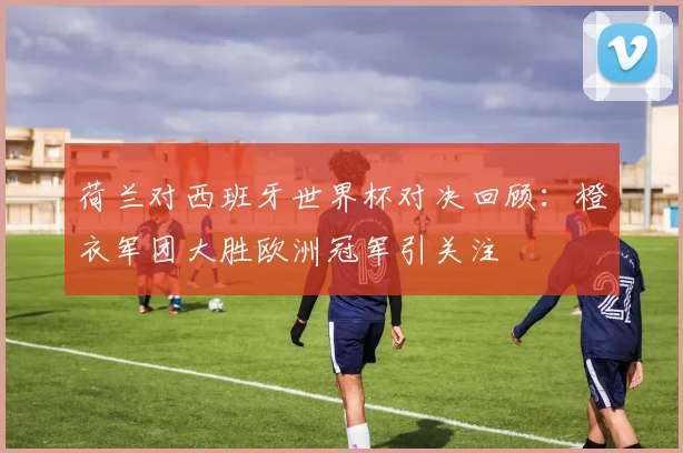 荷兰对西班牙世界杯对决回顾：橙衣军团大胜欧洲冠军引关注