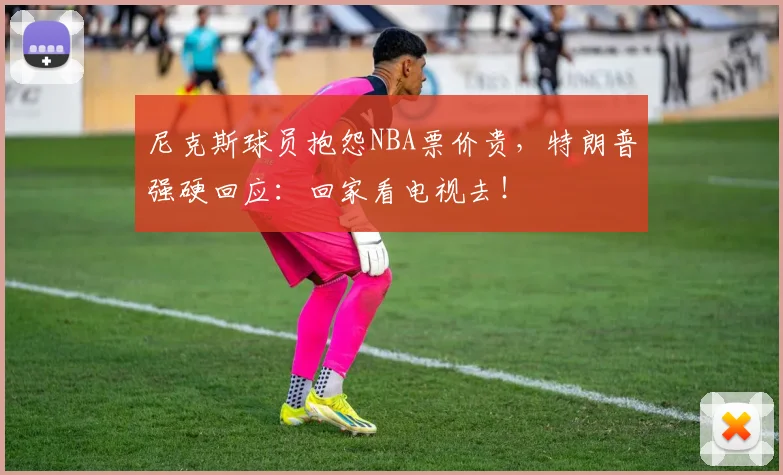 尼克斯球员抱怨NBA票价贵，特朗普强硬回应：回家看电视去！