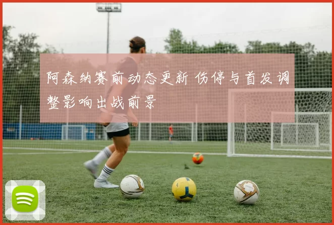 阿森纳赛前动态更新 伤停与首发调整影响出战前景
