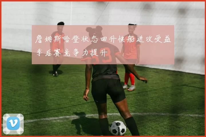 詹姆斯哈登状态回升快船进攻受益季后赛竞争力提升