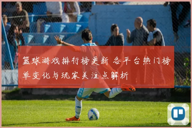 篮球游戏排行榜更新 各平台热门榜单变化与玩家关注点解析