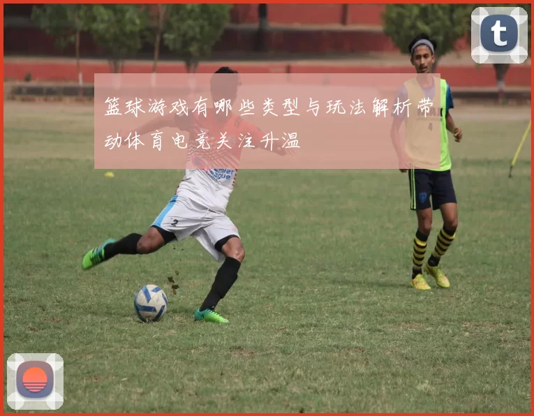 篮球游戏有哪些类型与玩法解析带动体育电竞关注升温