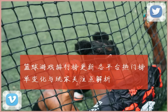篮球游戏排行榜更新 各平台热门榜单变化与玩家关注点解析