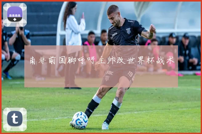 南非前国脚呼吁主帅改世界杯战术