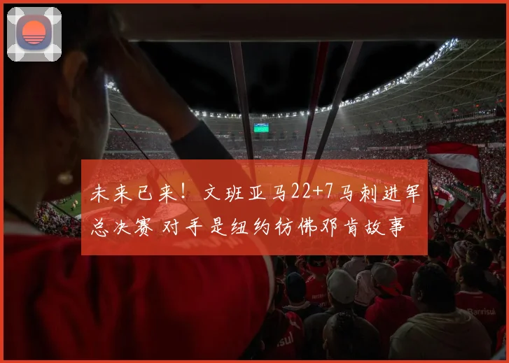 未来已来!文班亚马22+7马刺进军总决赛 对手是纽约彷佛邓肯故事