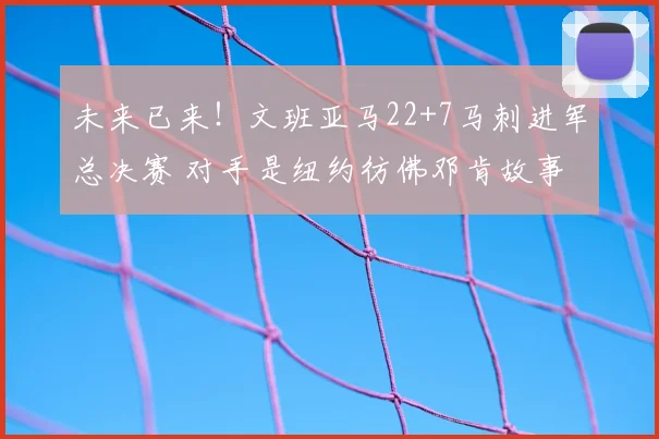 未来已来!文班亚马22+7马刺进军总决赛 对手是纽约彷佛邓肯故事