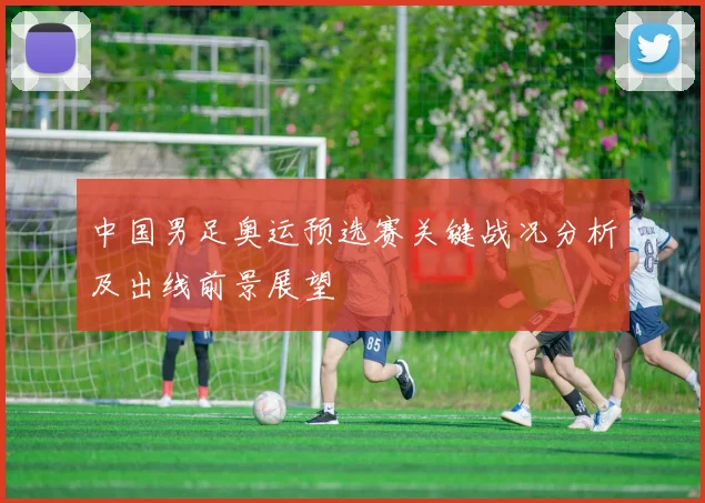 中国男足奥运预选赛关键战况分析及出线前景展望