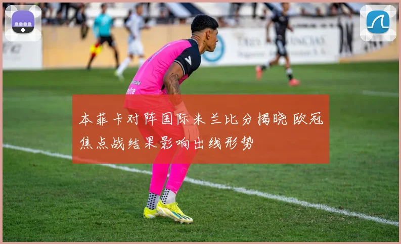 本菲卡对阵国际米兰比分揭晓 欧冠焦点战结果影响出线形势