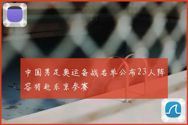 中国男足奥运备战名单公布23人阵容将赴东京参赛